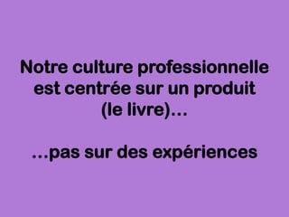 Notre culture professionnelle
est centrée sur un produit
(le livre)…
…pas sur des expériences
 