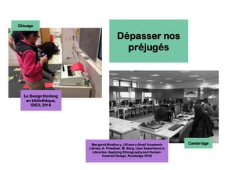 Dépasser nos
préjugés
Le Design thinking
en bibliothèque,
IDEO, 2016
Margaret Westbury, UX and a Small Academic
Library, A. Priestner, M. Borg, User Experience in
Libraries: Applying Ethnography and Human-
Centred Design, Routledge 2016
Chicago
Cambridge
 