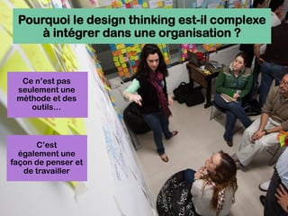 Pourquoi le design thinking est-il complexe
à intégrer dans une organisation ?
Ce n’est pas
seulement une
méthode et des
outils…
C’est
également une
façon de penser et
de travailler
 