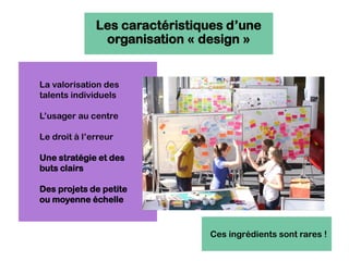 La valorisation des
talents individuels
L’usager au centre
Le droit à l’erreur
Une stratégie et des
buts clairs
Des projets de petite
ou moyenne échelle
Les caractéristiques d’une
organisation « design »
Ces ingrédients sont rares !
 