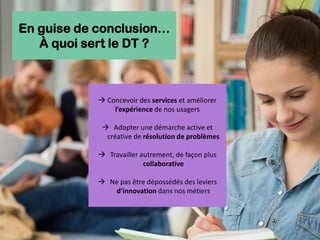 → Concevoir des services et améliorer
l’expérience de nos usagers
→ Adopter une démarche active et
créative de résolution de problèmes
→ Travailler autrement, de façon plus
collaborative
→ Ne pas être dépossédés des leviers
d’innovation dans nos métiers
En guise de conclusion…
À quoi sert le DT ?
 