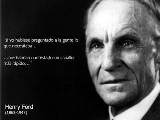 35Design Thinking
“si yo hubiese preguntado a la gente lo
que necesitaba…!
!
…me habrían contestado, un caballo
más rápido…”!
Henry Ford
(1863-1947)
 