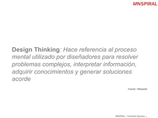 INNSPIRAL – Formación Ejecutiva
Design Thinking: Hace referencia al proceso
mental utilizado por diseñadores para resolver
problemas complejos, interpretar información,
adquirir conocimientos y generar soluciones
acorde
Fuente: Wikipedia
 
