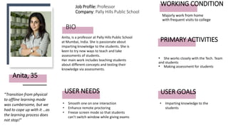 BIO
• She works closely with the Tech. Team
and students
• Making assessment for students
Anita, is a professor at Pally Hills Public School
at Mumbai, India. She is passionate about
imparting knowledge to the students. She is
keen to try new ways to teach and take
assessments of students.
Her main work includes teaching students
about different concepts and testing their
knowledge via assessments.
Anita, 35
USER NEEDS
“Transition from physical
to offline learning mode
was cumbersome, but we
had to cope up with it …as
the learning process does
not stop!”
• Smooth one on one interaction
• Enhance remote proctoring
• Freeze screen mode so that students
can’t switch window while giving exams
Job Profile: Professor
Company: Pally Hills Public School
PRIMARY ACTIVITIES
WORKING CONDITION
Majorly work from home
with frequent visits to college
• Imparting knowledge to the
students
USER GOALS
 