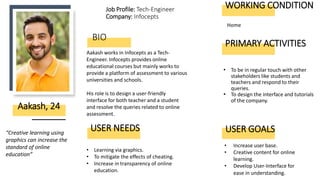 BIO
• To be in regular touch with other
stakeholders like students and
teachers and respond to their
queries.
• To design the interface and tutorials
of the company.
Aakash works in Infocepts as a Tech-
Engineer. Infocepts provides online
educational courses but mainly works to
provide a platform of assessment to various
universities and schools.
His role is to design a user-friendly
interface for both teacher and a student
and resolve the queries related to online
assessment.
Aakash, 24
USER NEEDS
“Creative learning using
graphics can increase the
standard of online
education”
• Learning via graphics.
• To mitigate the effects of cheating.
• Increase in transparency of online
education.
Job Profile: Tech-Engineer
Company: Infocepts
PRIMARY ACTIVITIES
WORKING CONDITION
Home
• Increase user base.
• Creative content for online
learning.
• Develop User-Interface for
ease in understanding.
USER GOALS
 