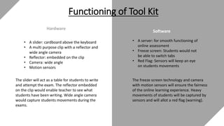 Hardware
Software
Functioning of Tool Kit
• A slider: cardboard above the keyboard
• A multi purpose clip with a reflector and
wide angle camera
• Reflector: embedded on the clip
• Camera: wide angle
• Motion sensors
The slider will act as a table for students to write
and attempt the exam. The reflector embedded
on the clip would enable teacher to see what
students have been writing. Wide angle camera
would capture students movements during the
exams.
• A server: for smooth functioning of
online assessment
• Freeze screen: Students would not
be able to switch tabs
• Red Flag: Sensors will keep an eye
on students movements
The freeze screen technology and camera
with motion sensors will ensure the fairness
of the online learning experience. Heavy
movements of students will be captured by
sensors and will allot a red flag (warning).
 