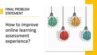 FINAL PROBLEM
STATEMENT
How to improve
online learning
assessment
experience?
 