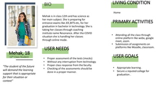 BIO
• Attending all the class through
online platform like webx, google
meet, zoom.
• Submission of assignments on
platforms like Moodle, classroom.
Mehak is in class 12th and has science as
her main subject. She is preparing for
entrance exams like JEE,BITS etc, for her
graduation in bachelor in technology. She is
taking her classes through coaching
institute name Resonance. After the COVID
situation she is handling her classes
through online mode.
Mehak, 18
USER NEEDS
"The student of the future
will demand the learning
support that is appropriate
for their situation or
context"
• Proper assessment of the tests (mocks)
• Without any interruption from technology.
• Proper class response from the faculty.
• Checking of the assessments should be
done in a proper manner.
12th Class Student
PRIMARY ACTIVITIES
LIVING CONDITION
Home
• Appropriate learning .
• Secure a reputed college for
graduation .
USER GOALS
 