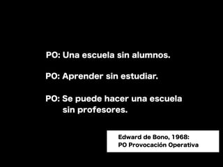PO: Una escuela sin alumnos.

PO: Aprender sin estudiar.


PO: Se puede hacer una escuela
   sin profesores.


                Edward de Bono, 1968:
                PO Provocación Operativa
 