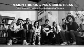 DESIGN THINKING PARA BIBLIOTECAS
Projeto de inovação social do Grupo Bibliotecários Thinkers
 