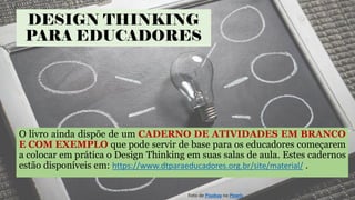 DESIGN THINKING
PARA EDUCADORES
O livro ainda dispõe de um CADERNO DE ATIVIDADES EM BRANCO
E COM EXEMPLO que pode servir de base para os educadores começarem
a colocar em prática o Design Thinking em suas salas de aula. Estes cadernos
estão disponíveis em: https://www.dtparaeducadores.org.br/site/material/ .
Foto de Pixabay no Pexels
 