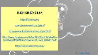 REFERÊNCIAS
https://relia.org.br/
https://www.pexels.com/pt-br/
https://www.dtparaeducadores.org.br/site/
https://www.dropbox.com/sh/hgnb8w3kbz1nhef/AAAtlJo
6droOysIkA49BAMnCa?preview=DT_Livro_001a017.pdf
https://creativecommons.org/
Foto de Pixabay no Pexels
 
