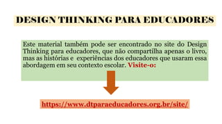 DESIGN THINKING PARA EDUCADORES
Este material também pode ser encontrado no site do Design
Thinking para educadores, que não compartilha apenas o livro,
mas as histórias e experiências dos educadores que usaram essa
abordagem em seu contexto escolar. Visite-o:
https://www.dtparaeducadores.org.br/site/
 
