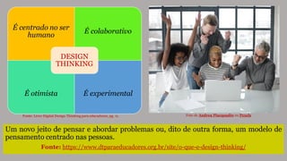 É centrado no ser
humano
É colaborativo
É otimista É experimental
DESIGN
THINKING
Um novo jeito de pensar e abordar problemas ou, dito de outra forma, um modelo de
pensamento centrado nas pessoas.
Fonte: https://www.dtparaeducadores.org.br/site/o-que-e-design-thinking/
Fonte: Livro Digital Design Thinking para educadores, pg. 11. Foto de Andrea Piacquadio no Pexels
 