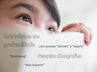 Entrevistas em
profundidade com pessoas "normais" e "experts"
Pesquisa Etnografica"Shadowing"
"desk research"
 