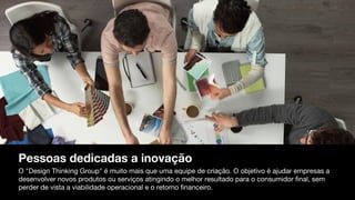 Pessoas dedicadas a inovação
O "Design Thinking Group" é muito mais que uma equipe de criação. O objetivo é ajudar empresas a
desenvolver novos produtos ou serviços atingindo o melhor resultado para o consumidor final, sem
perder de vista a viabilidade operacional e o retorno financeiro.
 