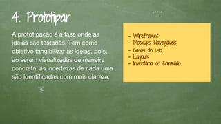 4. Prototipar
A prototipação é a fase onde as
ideias são testadas. Tem como
objetivo tangibilizar as ideias, pois,
ao serem visualizadas de maneira
concreta, as incertezas de cada uma
são identificadas com mais clareza.
- Wireframes
- Mockups Navegáveis
- Casos de uso
- Layouts
- Inventário de Conteúdo
 