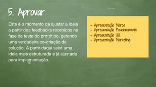 5. Aprovar
Este é o momento de ajustar a ideia
a partir dos feedbacks recebidos na
fase de teste do protótipo, gerando
uma verdadeira co-criação da
solução. A partir daqui sairá uma
ideia mais estruturada e já ajustada
para implementação.
- Apresentação Marca
- Apresentação Posicionamento
- Apresentação UX
- Apresentação Marketing
 
