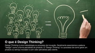 O que é Design Thinking?
Design Thinking é uma metodologia ou processo de inovação. Geralmente associamos a palavra
“design” como a forma percebida do produto. O “Design Thinking” é o processo de como gerar um
produto ou serviço inovador e com valor percebido pelo cliente.
 