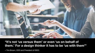 “It’s not ‘us versus them’ or even ‘us on behalf of
them.’ For a design thinker it has to be ‘us with them'”
– Tim Brown, CEO and President of IDEO
 