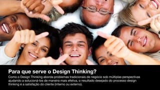 Para que serve o Design Thinking?
Como o Design Thinking aborda problemas tradicionais de negócio sob múltiplas perspectivas
ajudando a solucioná-los de maneira mais efetiva, o resultado desejado do processo design
thinking é a satisfação do cliente (interno ou externo).
 