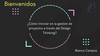 Bienvenidos
¿Cómo innovar en la gestión de
proyectos a través del Design
Thinking?
Blanca Campos
 