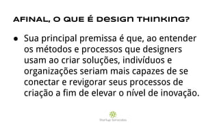 AFINAL, O QUE É design thinking?
● Sua principal premissa é que, ao entender
os métodos e processos que designers
usam ao criar soluções, indivíduos e
organizações seriam mais capazes de se
conectar e revigorar seus processos de
criação a fim de elevar o nível de inovação.
 