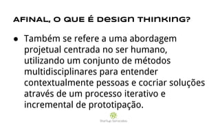 AFINAL, O QUE É design thinking?
● Também se refere a uma abordagem
projetual centrada no ser humano,
utilizando um conjunto de métodos
multidisciplinares para entender
contextualmente pessoas e cocriar soluções
através de um processo iterativo e
incremental de prototipação.
 