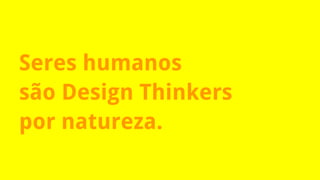 Seres humanos
são Design Thinkers
por natureza.
 