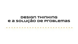 Design thinking
e a solução de problemas
 
