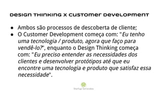 Design thinking x Customer development
● Ambos são processos de descoberta de cliente;
● O Customer Development começa com: "Eu tenho
uma tecnologia / produto, agora que faço para
vendê-lo?", enquanto o Design Thinking começa
com: "Eu preciso entender as necessidades dos
clientes e desenvolver protótipos até que eu
encontre uma tecnologia e produto que satisfaz essa
necessidade".
 