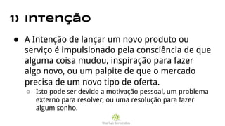 1) Intenção
● A Intenção de lançar um novo produto ou
serviço é impulsionado pela consciência de que
alguma coisa mudou, inspiração para fazer
algo novo, ou um palpite de que o mercado
precisa de um novo tipo de oferta.
○ Isto pode ser devido a motivação pessoal, um problema
externo para resolver, ou uma resolução para fazer
algum sonho.
 