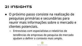 2) Insights
● O próximo passo consiste na realização de
pesquisas primárias e secundárias para
reunir mais informações sobre o mercado e
clientes potenciais.
○ Entrevistas com especialistas e relatórios de
tendências de empresas de pesquisa de mercado
ajudam a definir o contexto mais amplo.
 