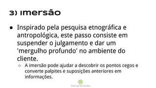 3) Imersão
● Inspirado pela pesquisa etnográfica e
antropológica, este passo consiste em
suspender o julgamento e dar um
'mergulho profundo' no ambiente do
cliente.
○ A imersão pode ajudar a descobrir os pontos cegos e
converte palpites e suposições anteriores em
informações.
 