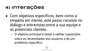 4) Interações
● Com objetivos específicos, bem como a
empatia em mente, este passo consiste no
diálogo e entrevistas entre a sua equipe e
os potenciais clientes.
○ O objetivo principal é testar e validar suposições
sobre as necessidades dos usuários e de um
problema específico.
 