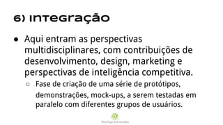 6) Integração
● Aqui entram as perspectivas
multidisciplinares, com contribuições de
desenvolvimento, design, marketing e
perspectivas de inteligência competitiva.
○ Fase de criação de uma série de protótipos,
demonstrações, mock-ups, a serem testadas em
paralelo com diferentes grupos de usuários.
 