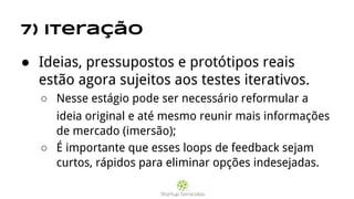 7) Iteração
● Ideias, pressupostos e protótipos reais
estão agora sujeitos aos testes iterativos.
○ Nesse estágio pode ser necessário reformular a
ideia original e até mesmo reunir mais informações
de mercado (imersão);
○ É importante que esses loops de feedback sejam
curtos, rápidos para eliminar opções indesejadas.
 
