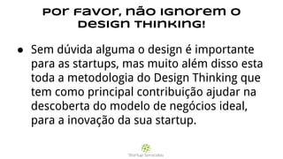 Por favor, não ignorem o
Design Thinking!
● Sem dúvida alguma o design é importante
para as startups, mas muito além disso esta
toda a metodologia do Design Thinking que
tem como principal contribuição ajudar na
descoberta do modelo de negócios ideal,
para a inovação da sua startup.
 