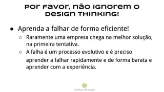 Por favor, não ignorem o
Design Thinking!
● Aprenda a falhar de forma eficiente!
○ Raramente uma empresa chega na melhor solução,
na primeira tentativa.
○ A falha é um processo evolutivo e é preciso
aprender a falhar rapidamente e de forma barata e
aprender com a experiência.
 