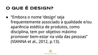 O QUE É DESIGN?
● “Embora o nome ‘design’ seja
frequentemente associado à qualidade e/ou
aparência estética de produtos, como
disciplina, tem por objetivo máximo
promover bem-estar na vida das pessoas”
(VIANNA et al., 2012, p.13).
 