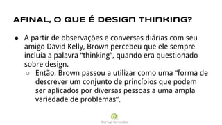 AFINAL, O QUE É design thinking?
● A partir de observações e conversas diárias com seu
amigo David Kelly, Brown percebeu que ele sempre
incluía a palavra “thinking”, quando era questionado
sobre design.
○ Então, Brown passou a utilizar como uma “forma de
descrever um conjunto de princípios que podem
ser aplicados por diversas pessoas a uma ampla
variedade de problemas”.
 