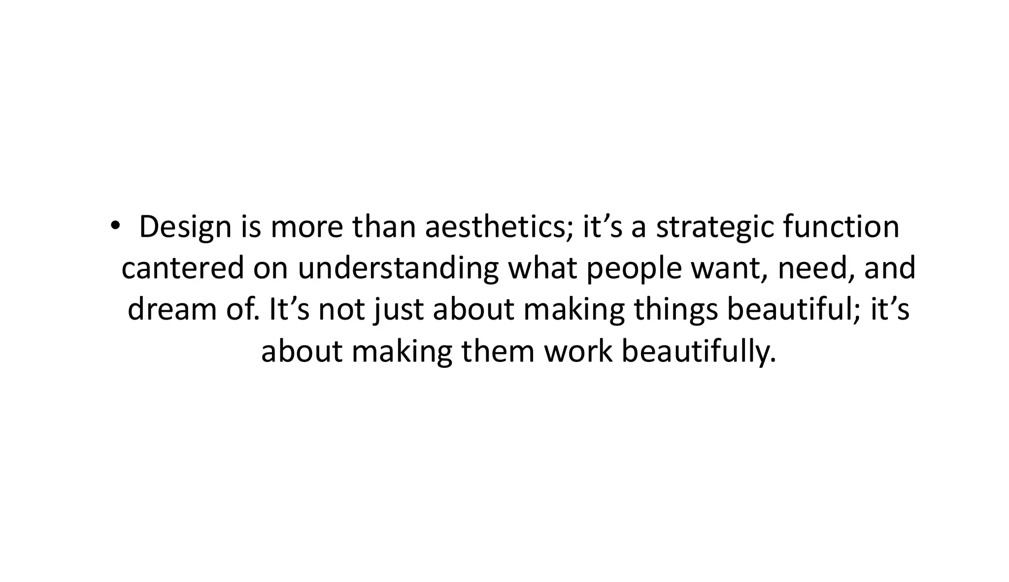 • Design is more than aesthetics; it’s a strategic function
cantered on understanding what people want, need, and
dream of. It’s not just about making things beautiful; it’s
about making them work beautifully.