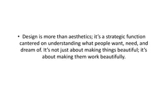 • Design is more than aesthetics; it’s a strategic function
cantered on understanding what people want, need, and
dream of. It’s not just about making things beautiful; it’s
about making them work beautifully.