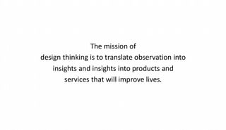 The mission of
design thinking is to translate observation into
insights and insights into products and
services that will improve lives.