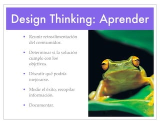 Design Thinking: Aprender
• Reunir retroalimentación
del comsumidor.
• Determinar si la solución
cumple con los
objetivos.
• Discutir qué podría
mejorarse.
• Medir el éxito, recopilar
información.
• Documentar.
 