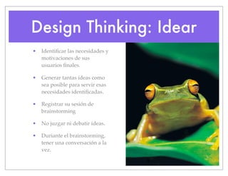 Design Thinking: Idear
• Identificar las necesidades y
motivaciones de sus
usuarios finales.
• Generar tantas ideas como
sea posible para servir esas
necesidades identificadas.
• Registrar su sesión de
brainstorming
• No juzgar ni debatir ideas.
• Duriante el brainstorming,
tener una conversación a la
vez.
 