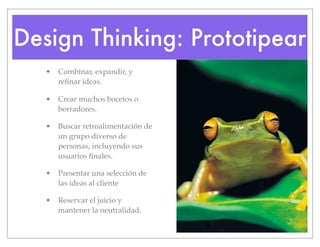 Design Thinking: Prototipear
• Combinar, expandir, y
refinar ideas.
• Crear muchos bocetos o
borradores.
• Buscar retroalimentación de
un grupo diverso de
personas, incluyendo sus
usuarios finales.
• Presentar una selección de
las ideas al cliente
• Reservar el juicio y
mantener la neutralidad.
 