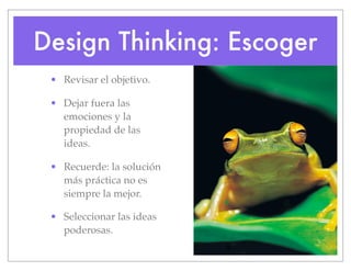 Design Thinking: Escoger
• Revisar el objetivo.
• Dejar fuera las
emociones y la
propiedad de las
ideas.
• Recuerde: la solución
más práctica no es
siempre la mejor.
• Seleccionar las ideas
poderosas.
 