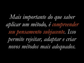 Mais importante do que saber
aplicar um método, é compreender
seu pensamento subjacente. Isso
permite rejeitar, adaptar e criar
novos métodos mais adequados.
 