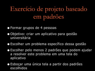 Exercício de projeto baseado
em padrões
•Formar grupos de 4 pessoas
•Objetivo: criar um aplicativo para gestão
universitária
•Escolher um problema específico dessa gestão
•Escolher pelo menos 2 padrões que podem ajudar
a resolver este problema em uma tela do
aplicativo
•Esboçar uma única tela a partir dos padrões
escolhidos
 